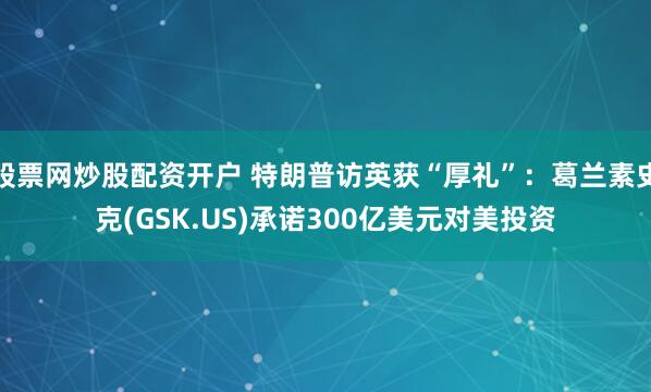 股票网炒股配资开户 特朗普访英获“厚礼”：葛兰素史克(GSK.US)承诺300亿美元对美投资