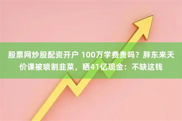 股票网炒股配资开户 100万学费贵吗？胖东来天价课被喷割韭菜，晒41亿现金：不缺这钱