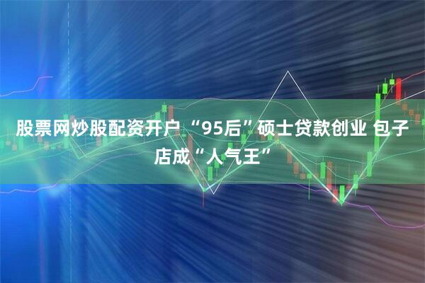 股票网炒股配资开户 “95后”硕士贷款创业 包子店成“人气王”