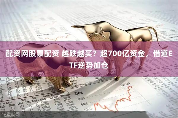 配资网股票配资 越跌越买？超700亿资金，借道ETF逆势加仓