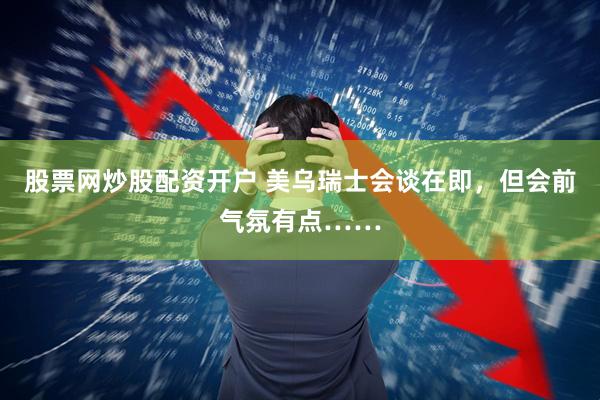 股票网炒股配资开户 美乌瑞士会谈在即，但会前气氛有点……