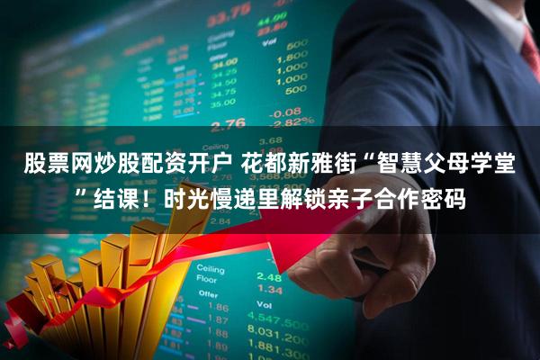 股票网炒股配资开户 花都新雅街“智慧父母学堂”结课！时光慢递里解锁亲子合作密码