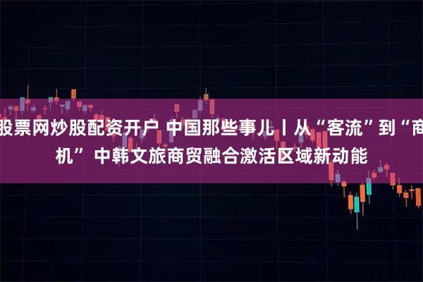 股票网炒股配资开户 中国那些事儿丨从“客流”到“商机” 中韩文旅商贸融合激活区域新动能