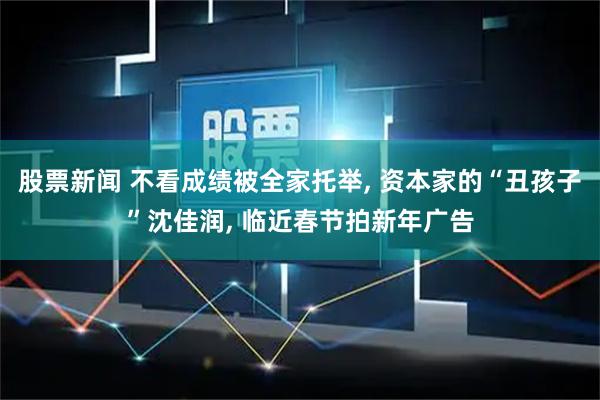 股票新闻 不看成绩被全家托举, 资本家的“丑孩子”沈佳润, 临近春节拍新年广告