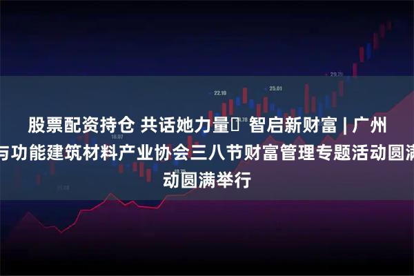 股票配资持仓 共话她力量・智启新财富 | 广州绿色与功能建筑材料产业协会三八节财富管理专题活动圆满举行