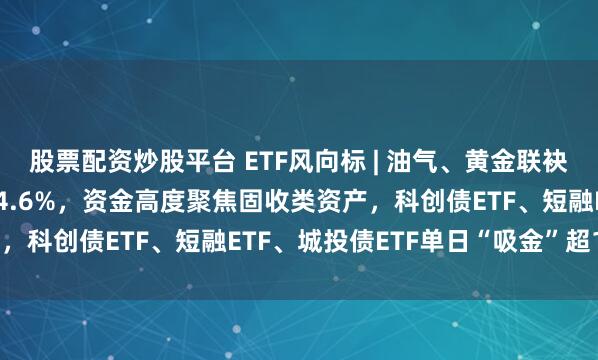股票配资炒股平台 ETF风向标 | 油气、黄金联袂走强，标普油气ETF涨4.6%，资金高度聚焦固收类资产，科创债ETF、短融ETF、城投债ETF单日“吸金”超10亿