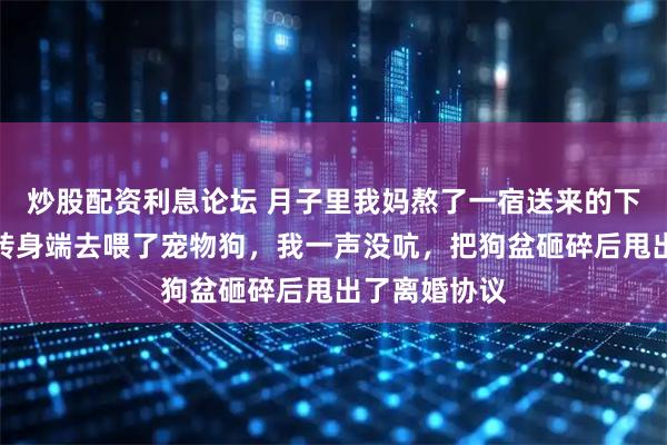 炒股配资利息论坛 月子里我妈熬了一宿送来的下奶汤，婆婆转身端去喂了宠物狗，我一声没吭，把狗盆砸碎后甩出了离婚协议