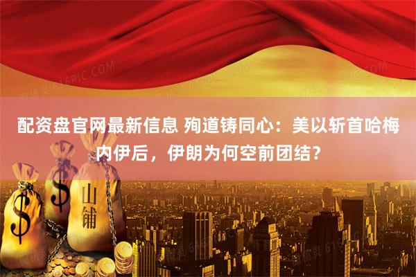 配资盘官网最新信息 殉道铸同心:美以斩首哈梅内伊后,伊朗为何空前团结?