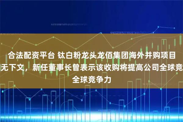 合法配资平台 钛白粉龙头龙佰集团海外并购项目到期无下文，新任董事长曾表示该收购将提高公司全球竞争力