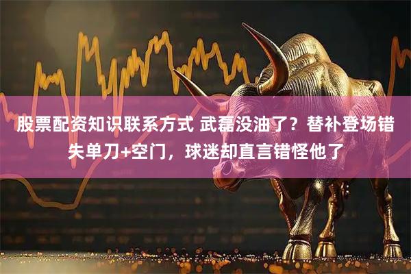 股票配资知识联系方式 武磊没油了？替补登场错失单刀+空门，球迷却直言错怪他了