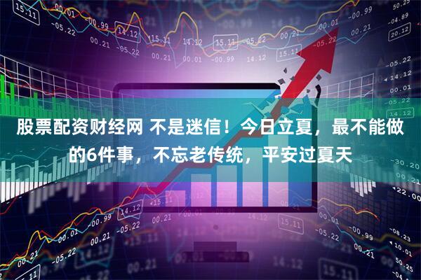 股票配资财经网 不是迷信！今日立夏，最不能做的6件事，不忘老传统，平安过夏天