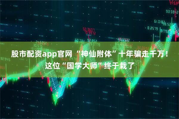 股市配资app官网 “神仙附体”十年骗走千万！这位“国学大师”终于栽了