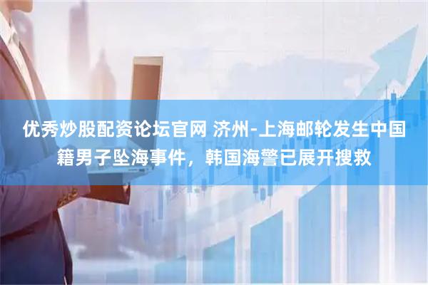 优秀炒股配资论坛官网 济州-上海邮轮发生中国籍男子坠海事件，韩国海警已展开搜救