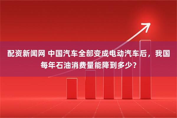 配资新闻网 中国汽车全部变成电动汽车后，我国每年石油消费量能降到多少？