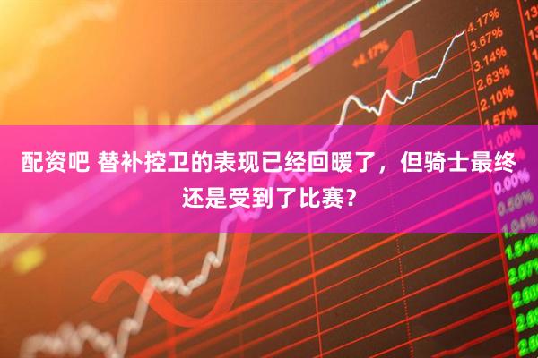 配资吧 替补控卫的表现已经回暖了，但骑士最终还是受到了比赛？