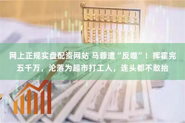 网上正规实盘配资网站 马蓉遭“反噬”！挥霍完五千万，沦落为超市打工人，连头都不敢抬