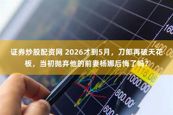 证券炒股配资网 2026才到5月，刀郎再破天花板，当初抛弃他的前妻杨娜后悔了吗？