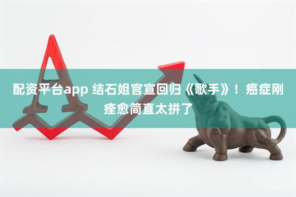 配资平台app 结石姐官宣回归《歌手》！癌症刚痊愈简直太拼了