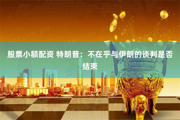 股票小额配资 特朗普：不在乎与伊朗的谈判是否结束
